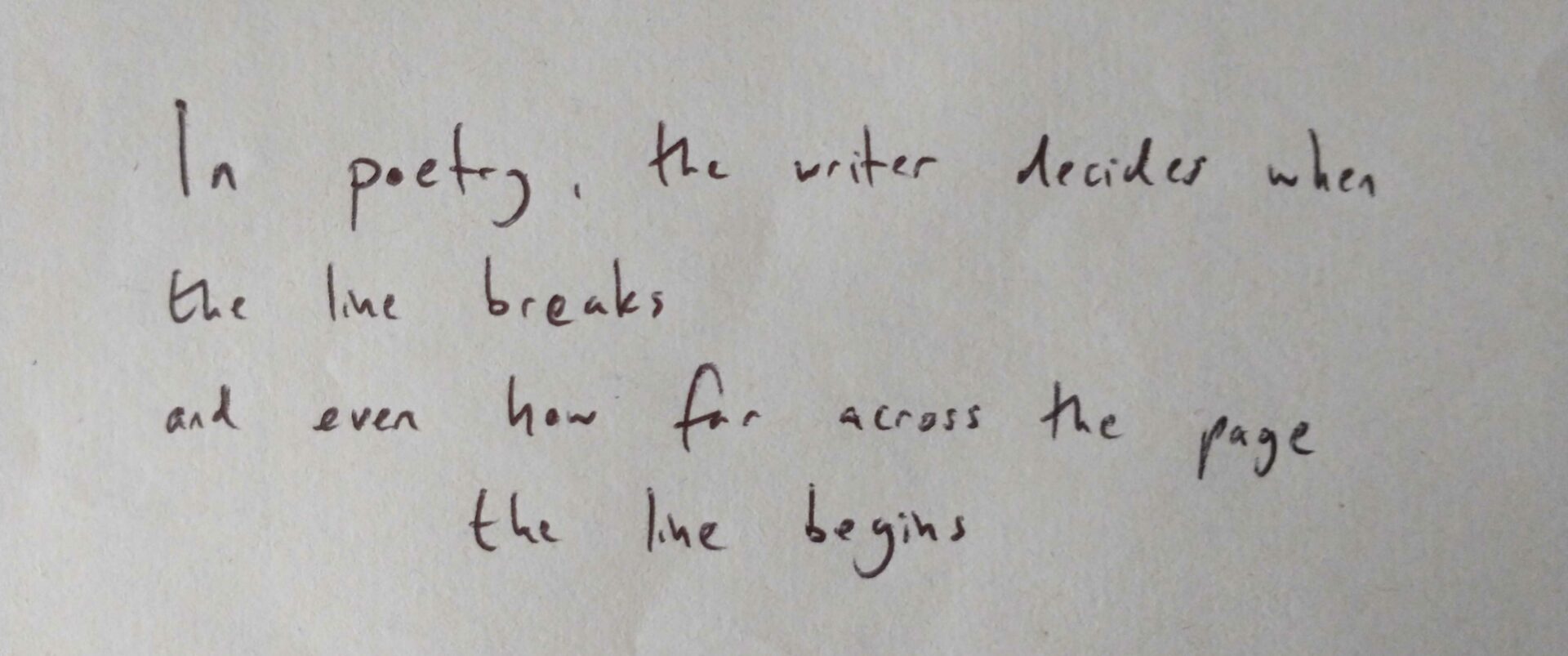 In poetry, the writer decides when the line breaks, and even how far across the page the line begins.